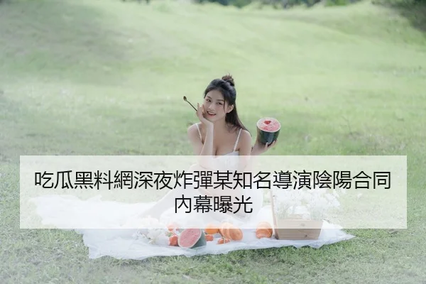 吃瓜黑料網深夜炸彈某知名導演陰陽合同內幕曝光